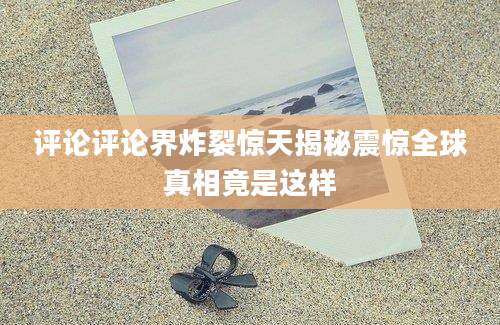 评论评论界炸裂惊天揭秘震惊全球真相竟是这样