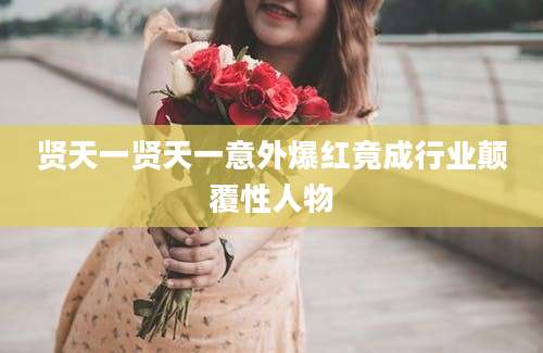 贤天一贤天一意外爆红竟成行业颠覆性人物