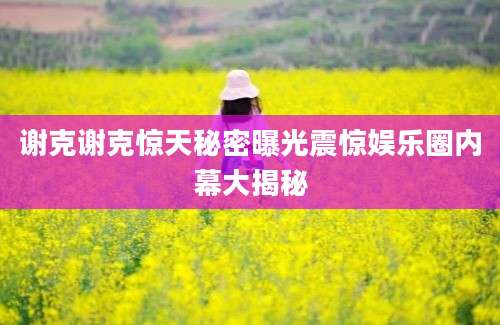 谢克谢克惊天秘密曝光震惊娱乐圈内幕大揭秘