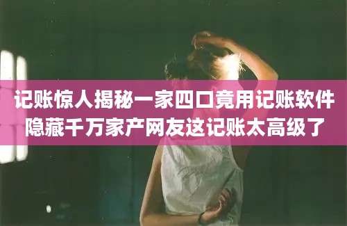记账惊人揭秘一家四口竟用记账软件隐藏千万家产网友这记账太高级了