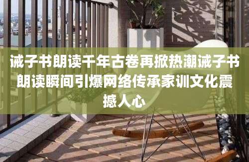 诫子书朗读千年古卷再掀热潮诫子书朗读瞬间引爆网络传承家训文化震撼人心