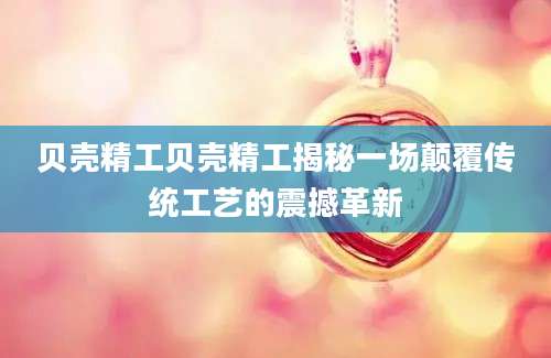 贝壳精工贝壳精工揭秘一场颠覆传统工艺的震撼革新