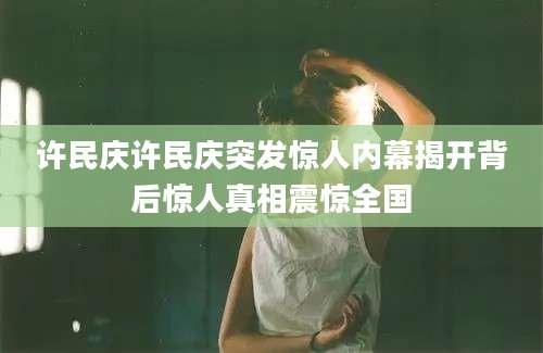 许民庆许民庆突发惊人内幕揭开背后惊人真相震惊全国