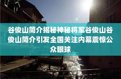 谷俊山简介揭秘神秘将军谷俊山谷俊山简介引发全国关注内幕震惊公众眼球