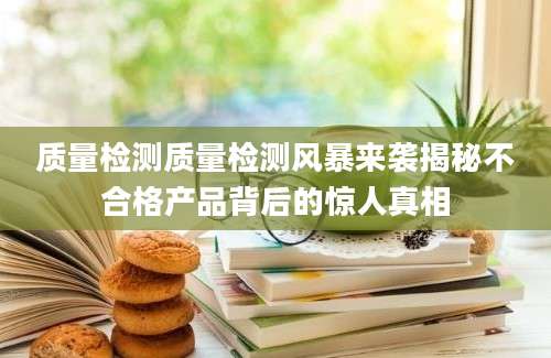 质量检测质量检测风暴来袭揭秘不合格产品背后的惊人真相