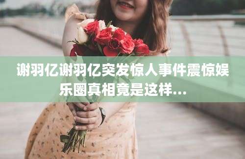 谢羽亿谢羽亿突发惊人事件震惊娱乐圈真相竟是这样...