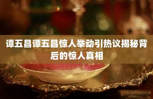 谭五昌谭五昌惊人举动引热议揭秘背后的惊人真相
