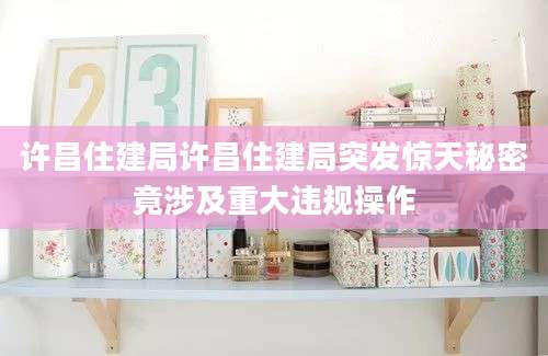许昌住建局许昌住建局突发惊天秘密竟涉及重大违规操作
