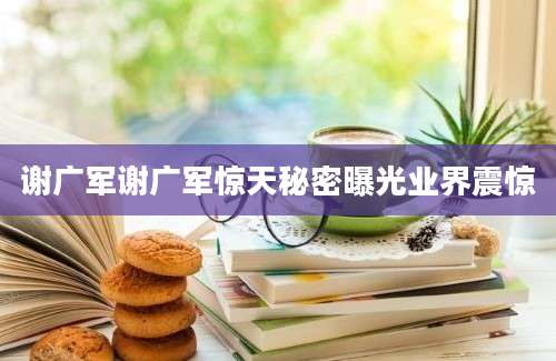 谢广军谢广军惊天秘密曝光业界震惊