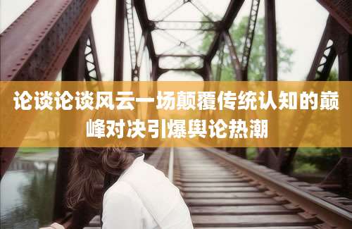 论谈论谈风云一场颠覆传统认知的巅峰对决引爆舆论热潮