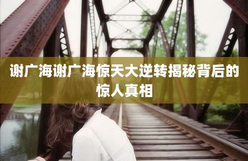 谢广海谢广海惊天大逆转揭秘背后的惊人真相