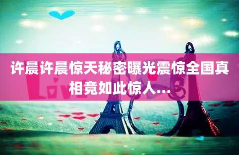 许晨许晨惊天秘密曝光震惊全国真相竟如此惊人...