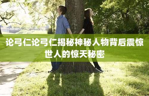 论弓仁论弓仁揭秘神秘人物背后震惊世人的惊天秘密