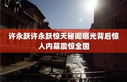 许永跃许永跃惊天秘闻曝光背后惊人内幕震惊全国