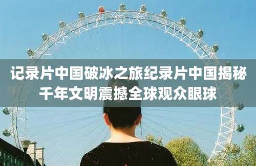 记录片中国破冰之旅纪录片中国揭秘千年文明震撼全球观众眼球