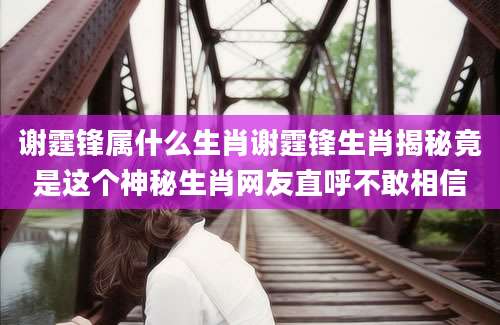 谢霆锋属什么生肖谢霆锋生肖揭秘竟是这个神秘生肖网友直呼不敢相信