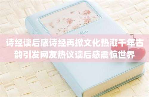 诗经读后感诗经再掀文化热潮千年古韵引发网友热议读后感震惊世界