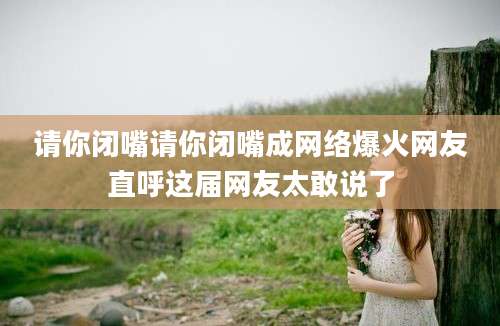 请你闭嘴请你闭嘴成网络爆火网友直呼这届网友太敢说了