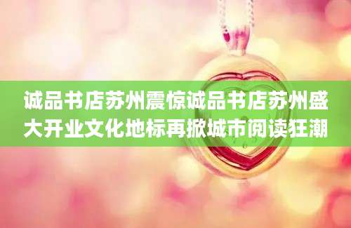 诚品书店苏州震惊诚品书店苏州盛大开业文化地标再掀城市阅读狂潮