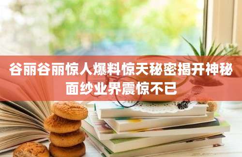 谷丽谷丽惊人爆料惊天秘密揭开神秘面纱业界震惊不已