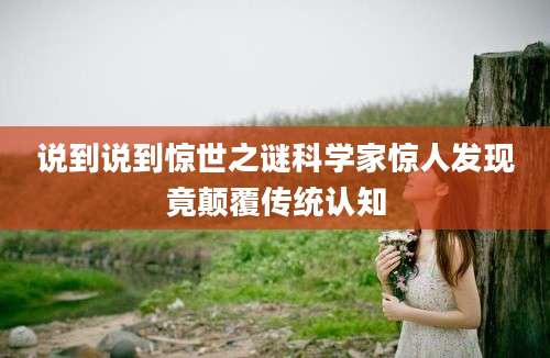 说到说到惊世之谜科学家惊人发现竟颠覆传统认知