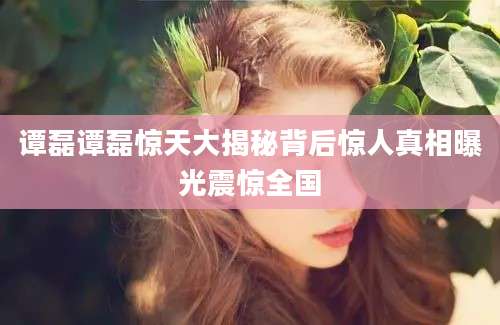 谭磊谭磊惊天大揭秘背后惊人真相曝光震惊全国