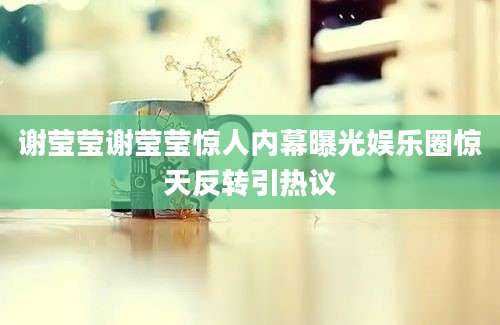 谢莹莹谢莹莹惊人内幕曝光娱乐圈惊天反转引热议