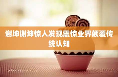谢坤谢坤惊人发现震惊业界颠覆传统认知