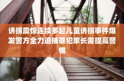 诱拐震惊连续多起儿童诱拐事件爆发警方全力追捕罪犯家长需提高警惕