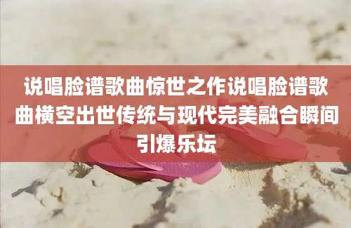 说唱脸谱歌曲惊世之作说唱脸谱歌曲横空出世传统与现代完美融合瞬间引爆乐坛