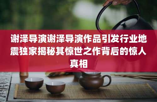 谢泽导演谢泽导演作品引发行业地震独家揭秘其惊世之作背后的惊人真相