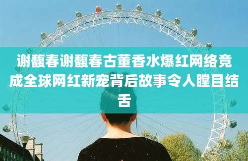 谢馥春谢馥春古董香水爆红网络竟成全球网红新宠背后故事令人瞠目结舌