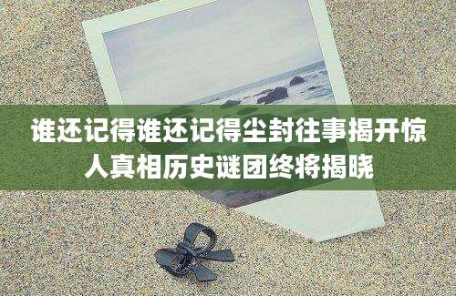 谁还记得谁还记得尘封往事揭开惊人真相历史谜团终将揭晓