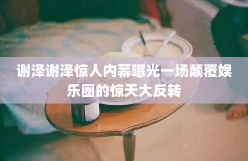 谢泽谢泽惊人内幕曝光一场颠覆娱乐圈的惊天大反转