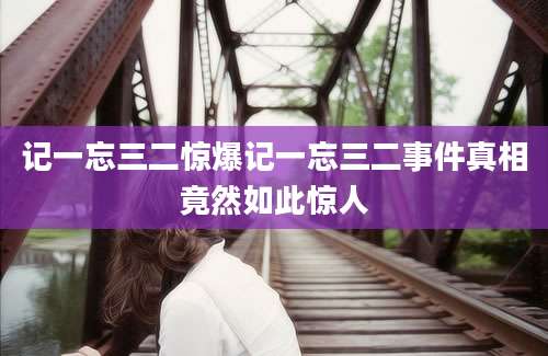记一忘三二惊爆记一忘三二事件真相竟然如此惊人
