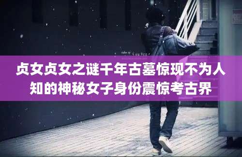 贞女贞女之谜千年古墓惊现不为人知的神秘女子身份震惊考古界