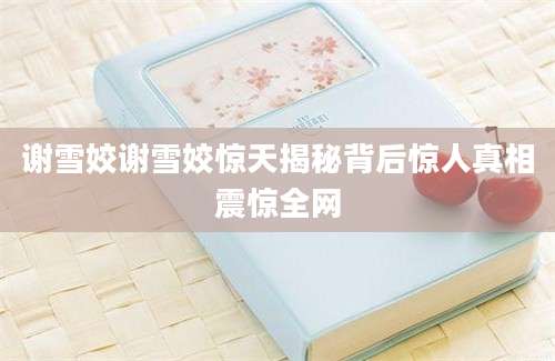 谢雪姣谢雪姣惊天揭秘背后惊人真相震惊全网