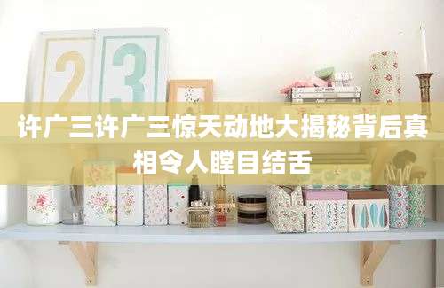 许广三许广三惊天动地大揭秘背后真相令人瞠目结舌