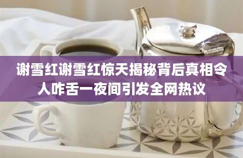 谢雪红谢雪红惊天揭秘背后真相令人咋舌一夜间引发全网热议
