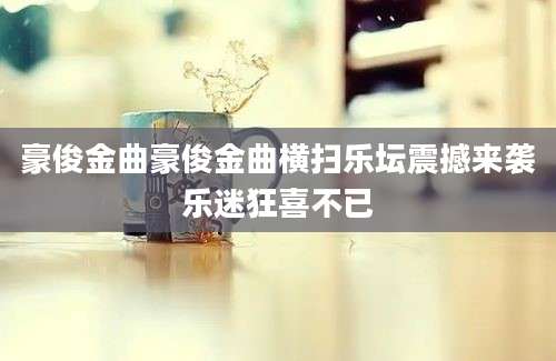 豪俊金曲豪俊金曲横扫乐坛震撼来袭乐迷狂喜不已