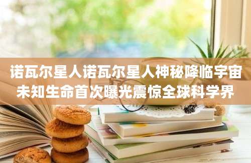 诺瓦尔星人诺瓦尔星人神秘降临宇宙未知生命首次曝光震惊全球科学界