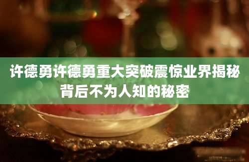 许德勇许德勇重大突破震惊业界揭秘背后不为人知的秘密