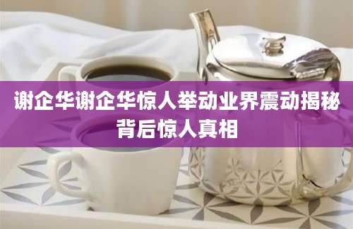 谢企华谢企华惊人举动业界震动揭秘背后惊人真相