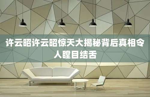 许云昭许云昭惊天大揭秘背后真相令人瞠目结舌