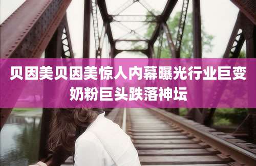 贝因美贝因美惊人内幕曝光行业巨变奶粉巨头跌落神坛