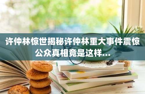 许仲林惊世揭秘许仲林重大事件震惊公众真相竟是这样...