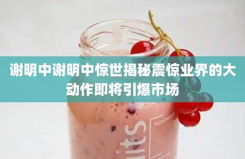 谢明中谢明中惊世揭秘震惊业界的大动作即将引爆市场