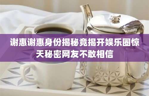 谢惠谢惠身份揭秘竟揭开娱乐圈惊天秘密网友不敢相信