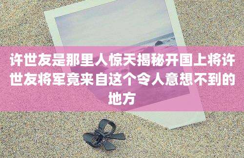 许世友是那里人惊天揭秘开国上将许世友将军竟来自这个令人意想不到的地方