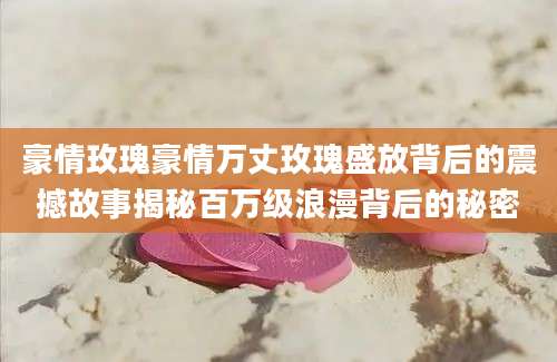 豪情玫瑰豪情万丈玫瑰盛放背后的震撼故事揭秘百万级浪漫背后的秘密
